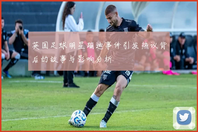 英国足球明星蹦迪事件引发热议背后的故事与影响分析