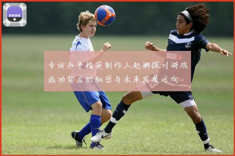 专访和平精英制作人赵娜探讨游戏成功背后的秘密与未来发展方向
