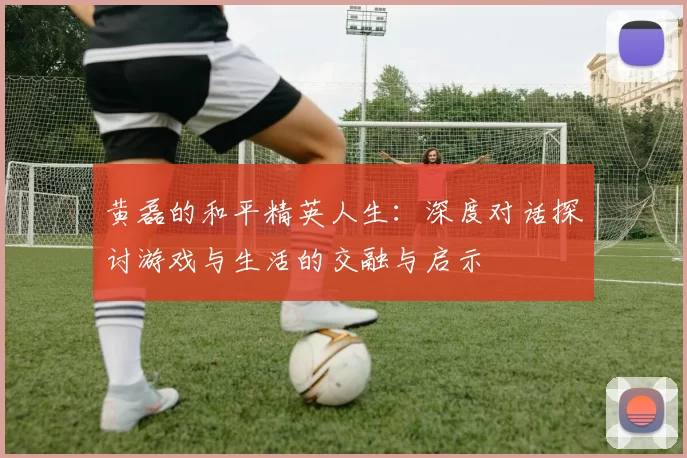 黄磊的和平精英人生：深度对话探讨游戏与生活的交融与启示