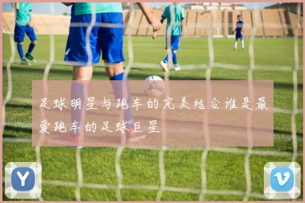 足球明星与跑车的完美结合谁是最爱跑车的足球巨星