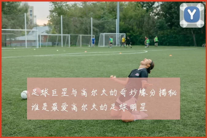 足球巨星与高尔夫的奇妙缘分揭秘谁是最爱高尔夫的足球明星