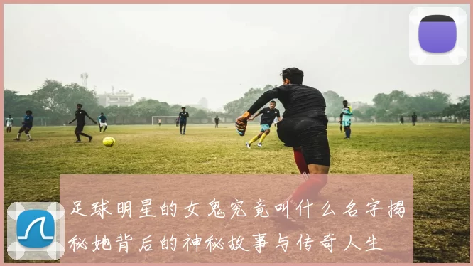 足球明星的女鬼究竟叫什么名字揭秘她背后的神秘故事与传奇人生