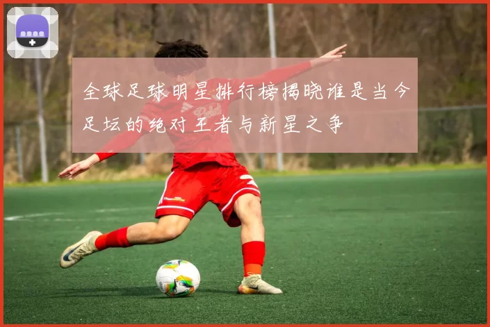 全球足球明星排行榜揭晓谁是当今足坛的绝对王者与新星之争