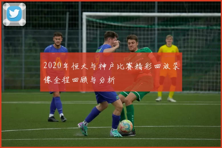 2020年恒大与神户比赛精彩回放录像全程回顾与分析