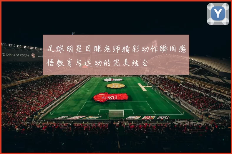 足球明星目睹老师精彩动作瞬间感悟教育与运动的完美结合