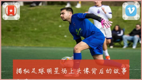 揭秘足球明星场上头像背后的故事与意义