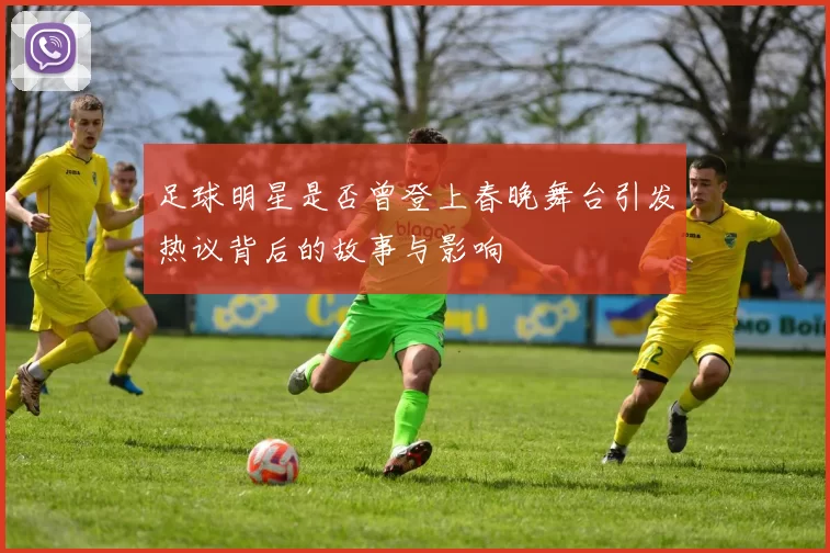 足球明星是否曾登上春晚舞台引发热议背后的故事与影响