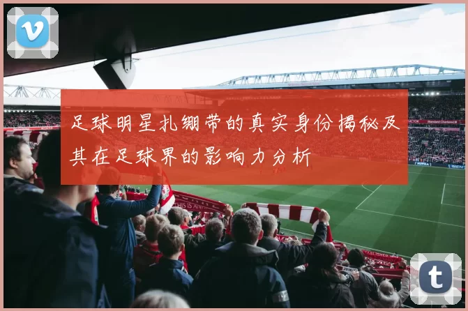 足球明星扎绷带的真实身份揭秘及其在足球界的影响力分析
