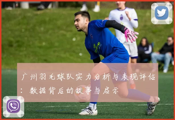 广州羽毛球队实力分析与表现评估：数据背后的故事与启示