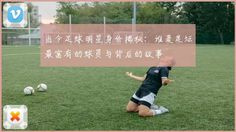 当今足球明星身价揭秘：谁是足坛最富有的球员与背后的故事