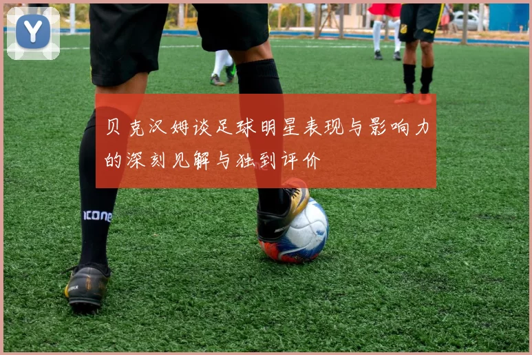 贝克汉姆谈足球明星表现与影响力的深刻见解与独到评价