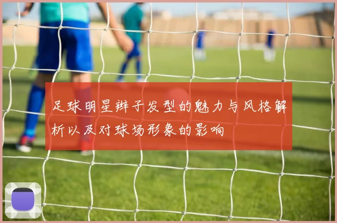 足球明星辫子发型的魅力与风格解析以及对球场形象的影响