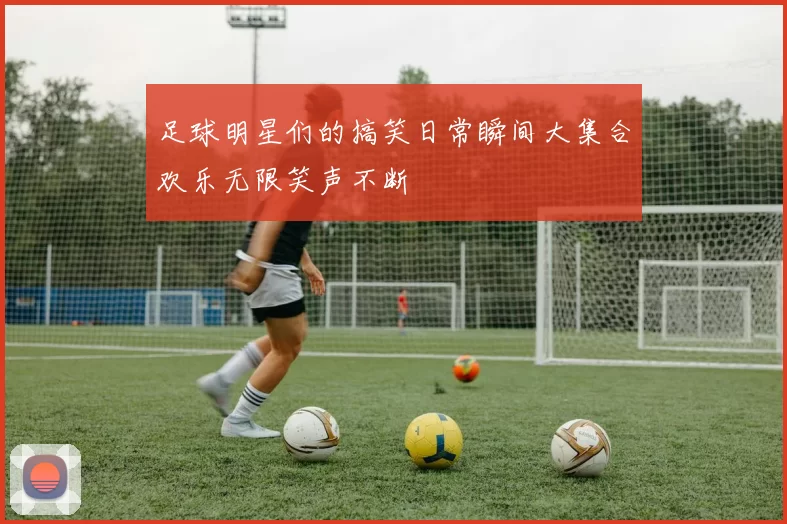 足球明星们的搞笑日常瞬间大集合欢乐无限笑声不断