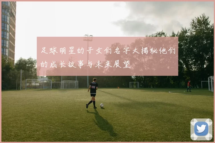 足球明星的子女们名字大揭秘他们的成长故事与未来展望