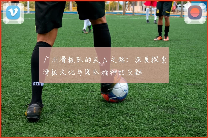 广州滑板队的反击之路：深度探索滑板文化与团队精神的交融