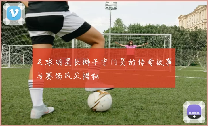 足球明星长辫子守门员的传奇故事与赛场风采揭秘
