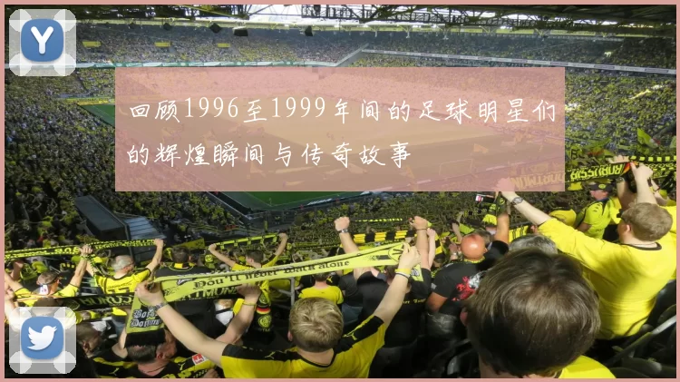 回顾1996至1999年间的足球明星们的辉煌瞬间与传奇故事