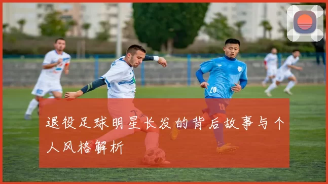 退役足球明星长发的背后故事与个人风格解析