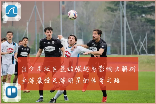 当今足坛巨星的崛起与影响力解析全球最强足球明星的传奇之路