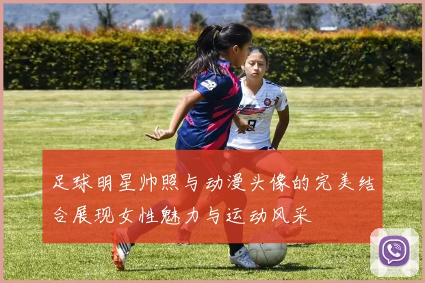 足球明星帅照与动漫头像的完美结合展现女性魅力与运动风采