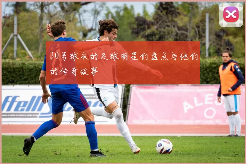 30号球衣的足球明星们盘点与他们的传奇故事