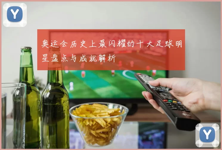 奥运会历史上最闪耀的十大足球明星盘点与成就解析