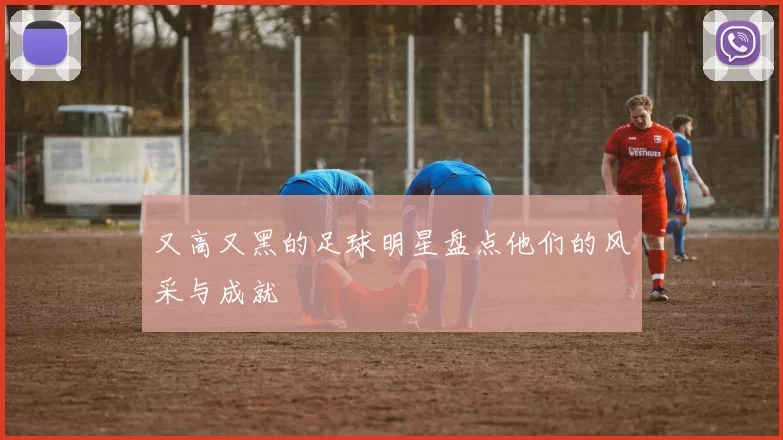又高又黑的足球明星盘点他们的风采与成就