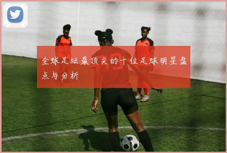 全球足坛最顶尖的十位足球明星盘点与分析