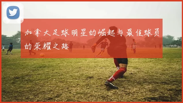加拿大足球明星的崛起与最佳球员的荣耀之路