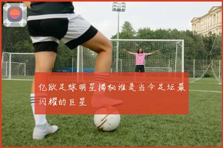 亿欧足球明星揭秘谁是当今足坛最闪耀的巨星