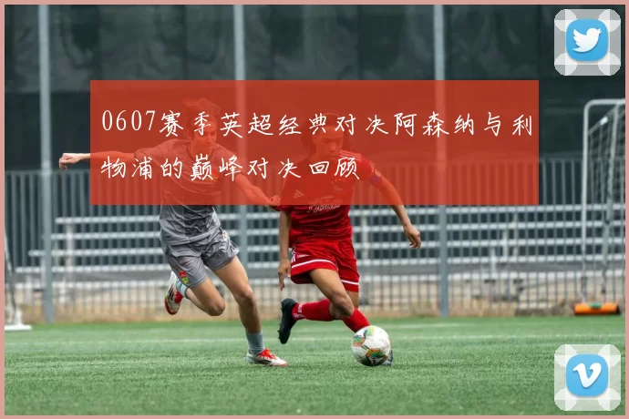 0607赛季英超经典对决阿森纳与利物浦的巅峰对决回顾