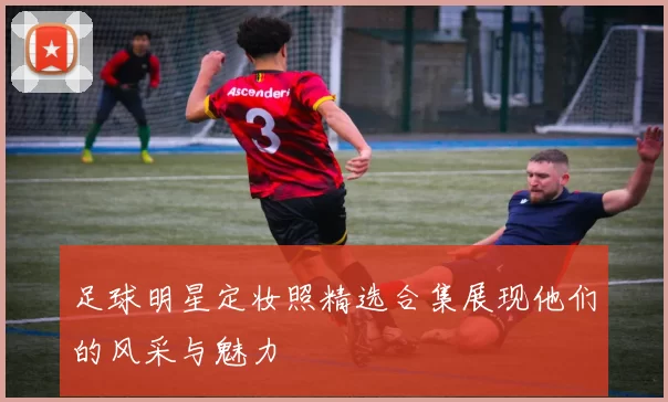 足球明星定妆照精选合集展现他们的风采与魅力