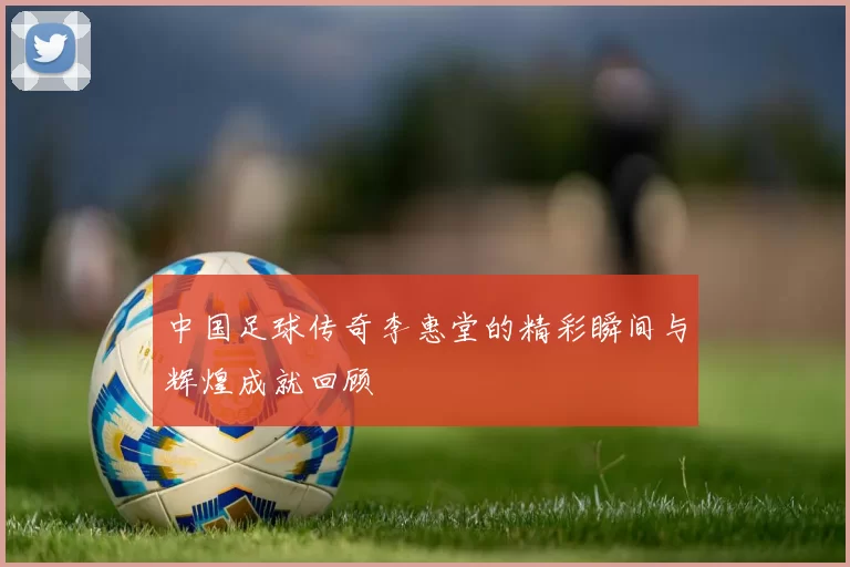 中国足球传奇李惠堂的精彩瞬间与辉煌成就回顾