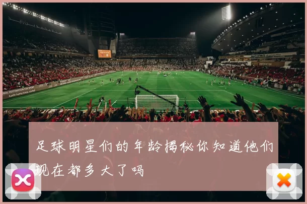 足球明星们的年龄揭秘你知道他们现在都多大了吗