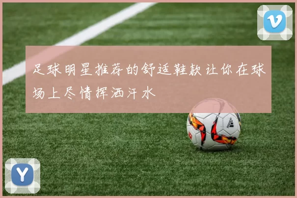 足球明星推荐的舒适鞋款让你在球场上尽情挥洒汗水
