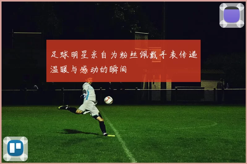 足球明星亲自为粉丝佩戴手表传递温暖与感动的瞬间