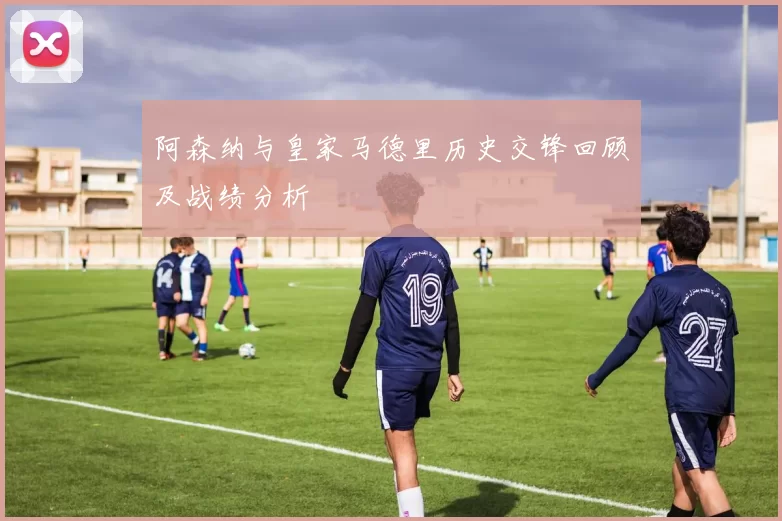 阿森纳与皇家马德里历史交锋回顾及战绩分析