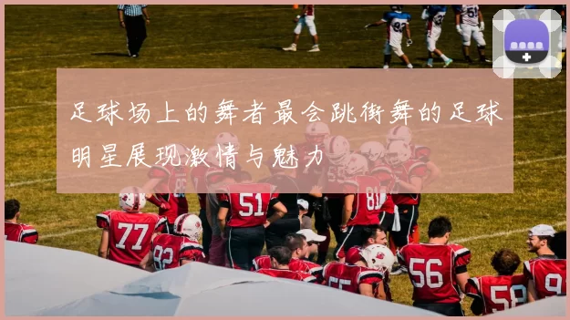 足球场上的舞者最会跳街舞的足球明星展现激情与魅力