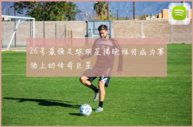 26号最强足球明星揭晓谁将成为赛场上的传奇巨星