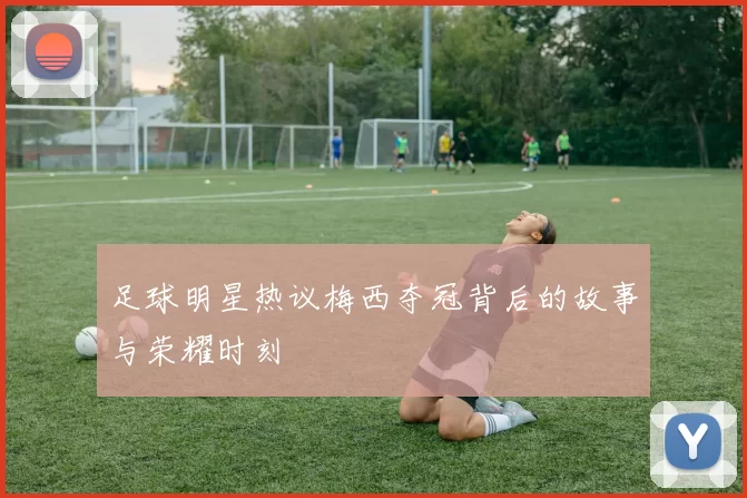 足球明星热议梅西夺冠背后的故事与荣耀时刻