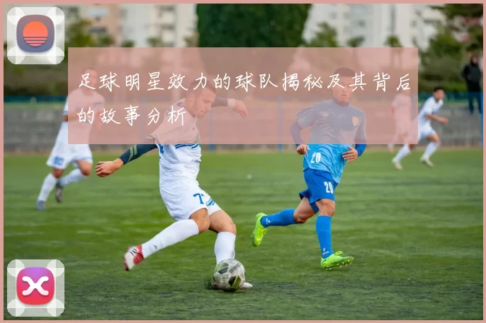 足球明星效力的球队揭秘及其背后的故事分析