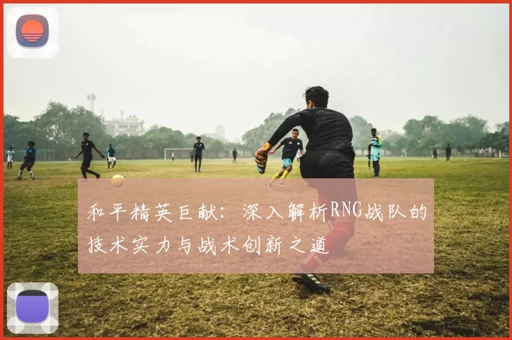 和平精英巨献：深入解析RNG战队的技术实力与战术创新之道