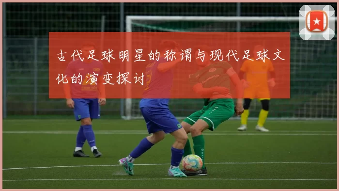 古代足球明星的称谓与现代足球文化的演变探讨