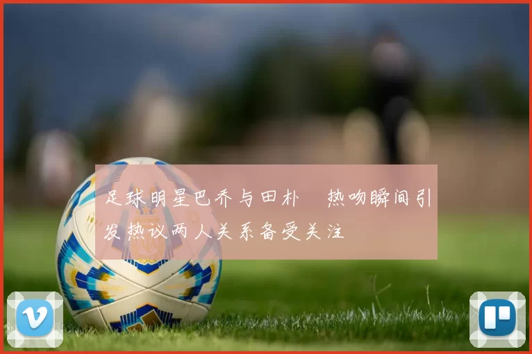 足球明星巴乔与田朴珺热吻瞬间引发热议两人关系备受关注
