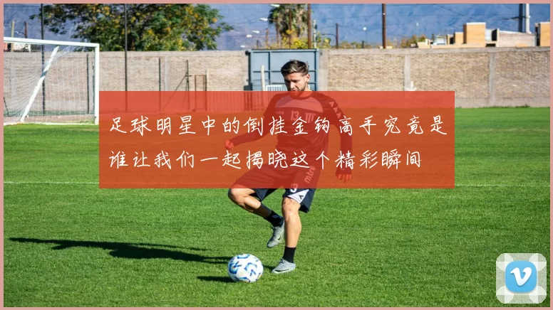 足球明星中的倒挂金钩高手究竟是谁让我们一起揭晓这个精彩瞬间