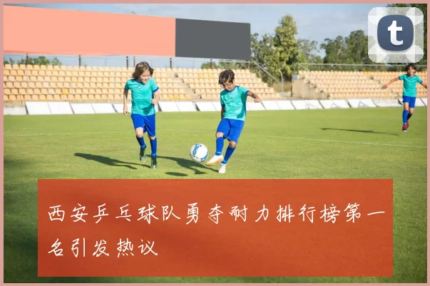 西安乒乓球队勇夺耐力排行榜第一名引发热议