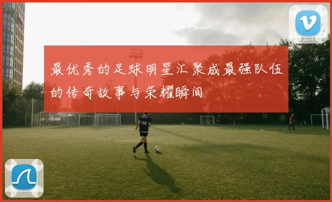 最优秀的足球明星汇聚成最强队伍的传奇故事与荣耀瞬间