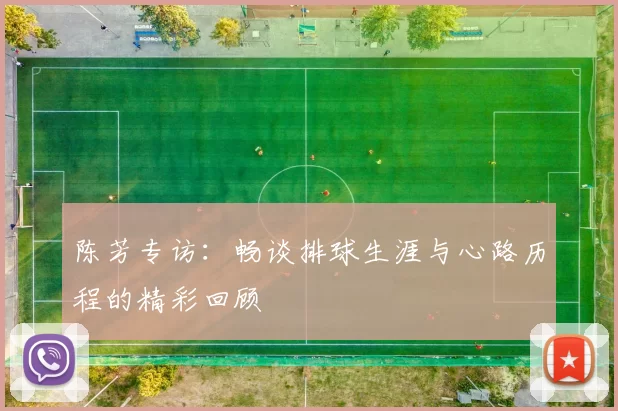 陈芳专访：畅谈排球生涯与心路历程的精彩回顾