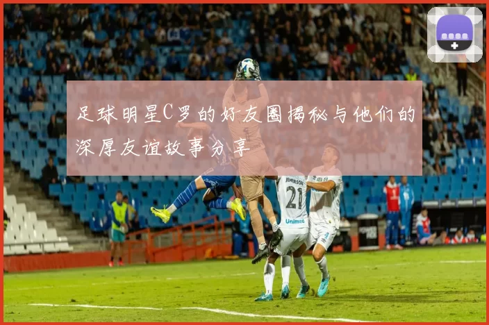 足球明星C罗的好友圈揭秘与他们的深厚友谊故事分享