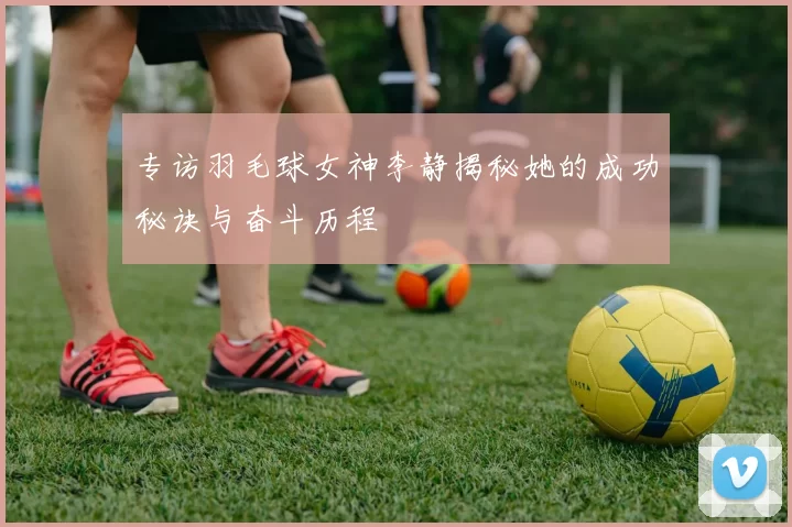 专访羽毛球女神李静揭秘她的成功秘诀与奋斗历程